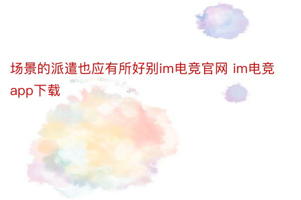 场景的派遣也应有所好别im电竞官网 im电竞app下载