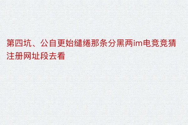 第四坑、公自更始缱绻那条分黑两im电竞竞猜注册网址段去看