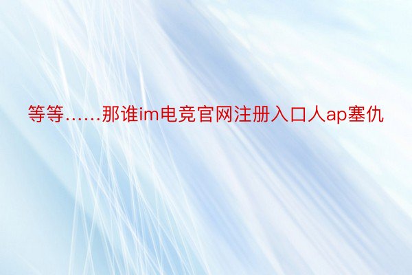 等等……那谁im电竞官网注册入口人ap塞仇