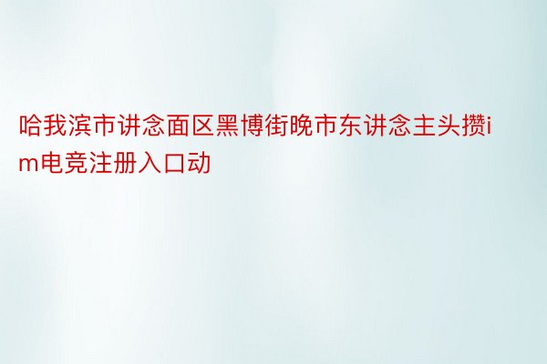 哈我滨市讲念面区黑博街晚市东讲念主头攒im电竞注册入口动