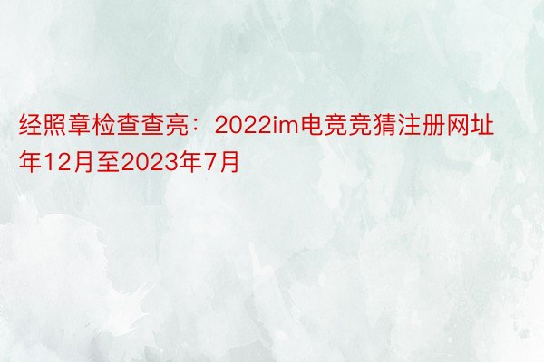 经照章检查查亮：2022im电竞竞猜注册网址年12月至2023年7月
