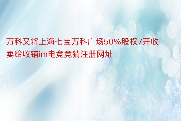 万科又将上海七宝万科广场50%股权7开收卖给收铺im电竞竞猜注册网址