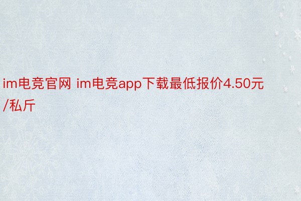 im电竞官网 im电竞app下载最低报价4.50元/私斤