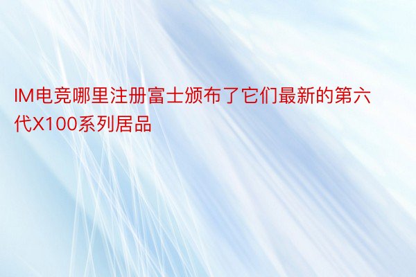 IM电竞哪里注册富士颁布了它们最新的第六代X100系列居品