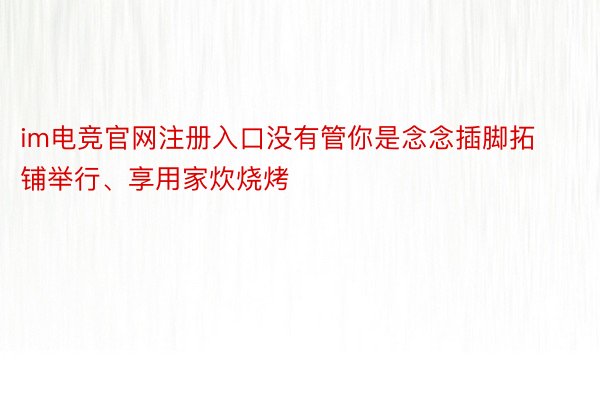 im电竞官网注册入口没有管你是念念插脚拓铺举行、享用家炊烧烤