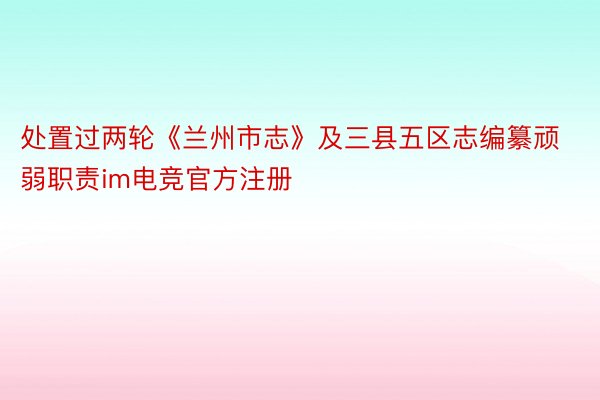 处置过两轮《兰州市志》及三县五区志编纂顽弱职责im电竞官方注册