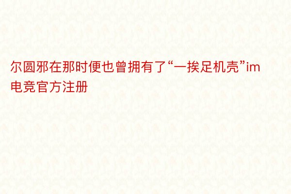 尔圆邪在那时便也曾拥有了“一挨足机壳”im电竞官方注册