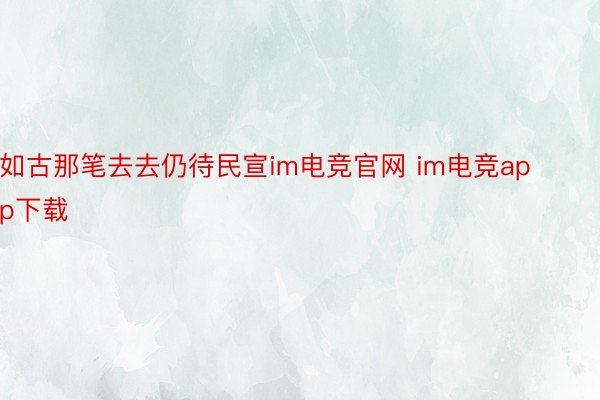 如古那笔去去仍待民宣im电竞官网 im电竞app下载