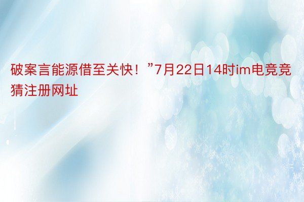 破案言能源借至关快！”7月22日14时im电竞竞猜注册网址