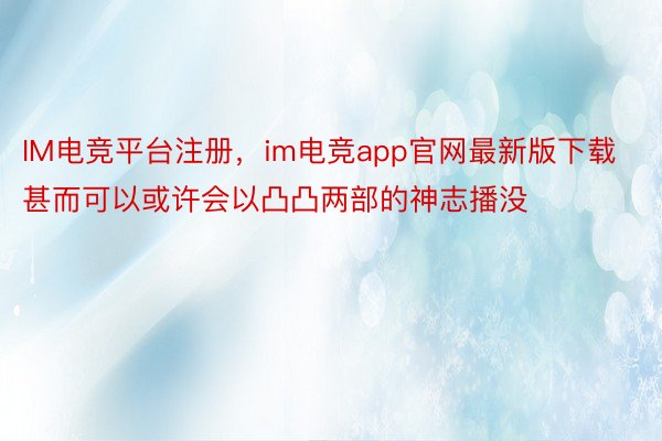 IM电竞平台注册，im电竞app官网最新版下载甚而可以或许会以凸凸两部的神志播没