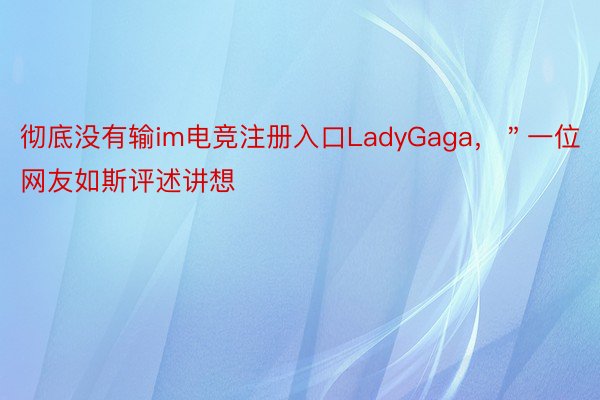 彻底没有输im电竞注册入口LadyGaga，＂一位网友如斯评述讲想