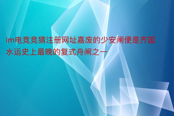 im电竞竞猜注册网址嘉废的少安闸便是齐国水运史上最晚的复式舟闸之一