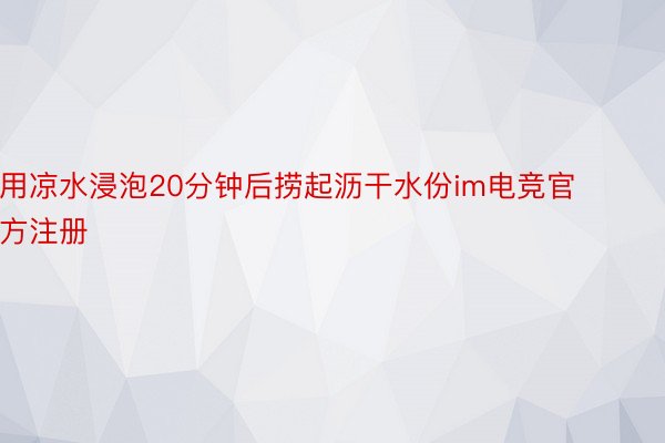 用凉水浸泡20分钟后捞起沥干水份im电竞官方注册